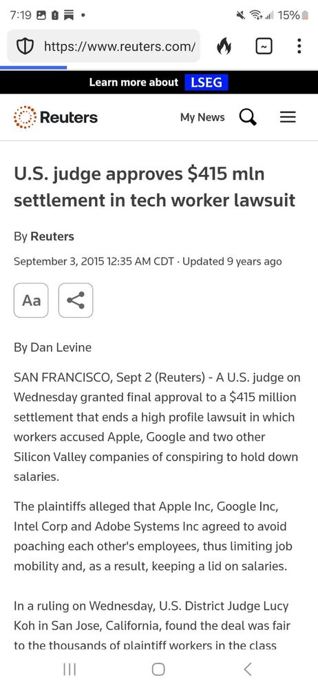 U.S. judge approves $415 mln settlement in tech worker lawsuit By Reuters September 3, 2015 By Dan Levine SAN FRANCISCO, Sept 2 (Reuters) -A U.S.judge on Wednesday granted final approval to a $415 million settlement that ends a high profile lawsuit in which workers accused Apple, Google and two other Silicon Valley companies of conspiring to hold down salaries. The plaintiffs alleged that Apple Inc, Google Inc, Intel Corp and Adobe Systems Inc agreed to avoid poaching each other's employees, thus limiting job mobility and, as a result, keeping a lid on salaries. In a ruling on Wednesday, U.S. District Judge Lucy Koh in San Jose, California, found the deal was fair to the thousands of plaintiff workers in the class...