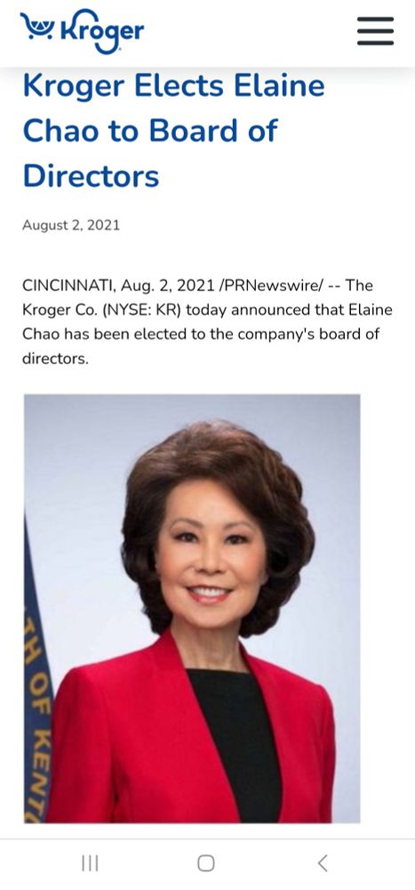 \s: Kroger
S
Kroger Elects Elaine Chao to Board of Directors
August 2, 2021
CINCINNATI, Aug. 2, 2021 /PRNewswire/--The Kroger Co. (NYSE: KR) today announced that Elaine Chao has been elected to the company's board of directors.
O
<