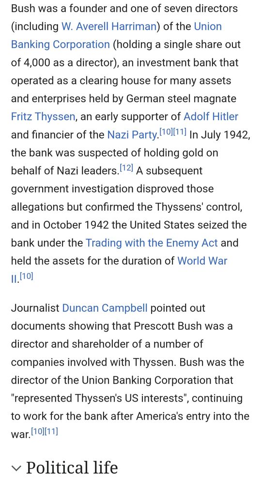 Bush was a founder and one of seven directors (including NN. Averell Harriman) f the Union Banking Corporation (holding a single share out f 4,000 as a director), an investment bank that operated as clearing house for many assets and enterprises held by German steel magnate Fritz Thyssen, an early supporter of Adolf Hitler and financier of the Nazi Party.[101 In July 1942, the bank was suspected of holding gold on ehalf of Nazi leaders. [12] A subsequent overnment investigation disproved those allegations but confirmed the Thyssens' control, and in )ctober 1942 the United States seized the bank under sthe Trading with the Enemy Act and held the assets for the duration of World War I,[10] Journalist Duncan Campbell pointed out documents showing that rescott Bush was a director and shareholder of a number of companies involved with Thyssen. Bush was the director of the Union Banking Corporation that 