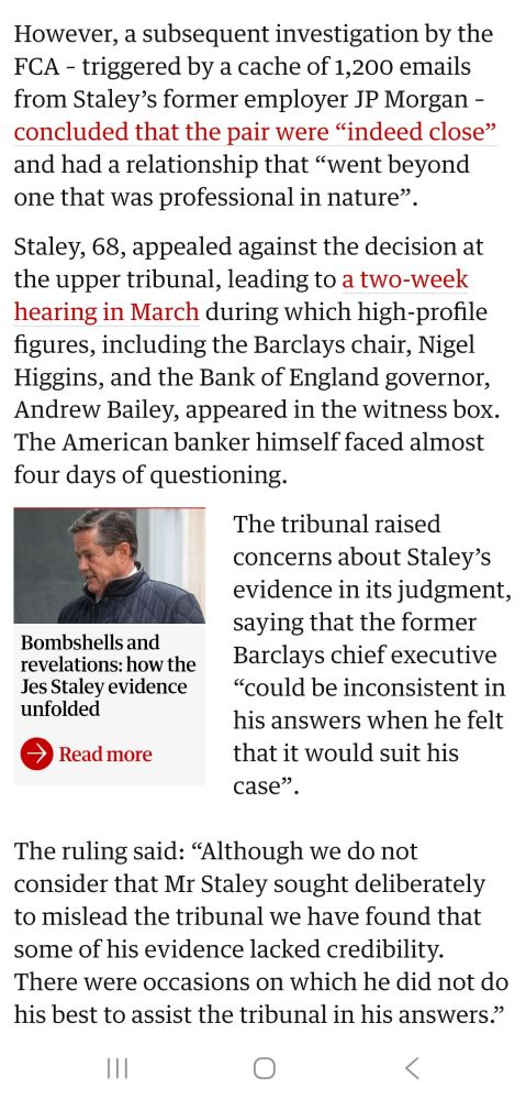 However, a subsequent investigation by the FCA -triggered by a cache of 1,200 emails from Staley's former employer JP Morgan - concluded that the pair were "indeed close and had a relationship that went beyond one that was professional in nature".
Staley, 68, appealed against the decision at the upper tribunal, leading to a two-week hearing in March during which high-profile figures, including shne Barclays chair, Nigel Higgins, and the H Bank of England governor, Andrew Bailey, appeared in the witness box. Thae American banker himself faced almost four days of questioning.
The tribunal raised concerns about Staley's evidence in its judgment, saying that the former Barclays chief executive "could be inconsistent in his answers when he felt that it would suit his case",
Bombshells and revelations: howthe Jes Staley evidence unfolded
Readmore
The ruling said: "Although we do not 'onsider that Mr Staley sought deliberately to mislead the tribunal we have found that some of his evidence lacked credibility. There were occasions on which he did not do his best to assist the tribunal in his answers."
O
K