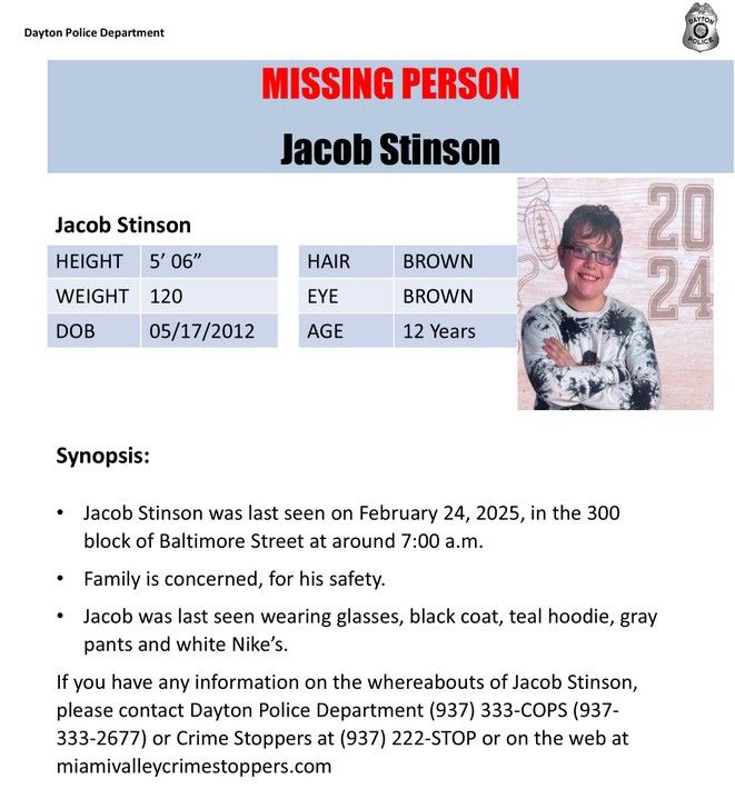 Missing Person: Jacob Stinson
Was last seen on February 24, 2025 in the 300 block of Baltimore Street (Dayton Ohio) at around 7am.
Family is concerned for his safety.
Was last seen wearing glasses, black coat, teal hoodie, gray pants and white Nike's.
If you have any information on the whereabouts of Jacob Stinson, please contact Dayton (Ohio) Police Department 937-333-2677 or crime stoppers at 937-222-STOP or on the web at miamivalleycrimestoppers.com.