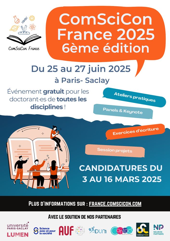 Affiche de ComSciCon 6ème édition, comprenant: 
- logo ComSciCon France
- phylactère dans lequel est écrit "ComSciCon France 2025 - 6ème édition"
Informations écrite sur l'affiche : 
- du 25 au 27 juin 2025 à Paris-Saclay
- évènement gratuit pour les doctorant-es de toutes les disciplines ! 
- Ateliers pratiques 
- Panels et Keynote
- Exercices d'écriture 
- Session projets
- Candidatures du 3 au 16 mars 2025 

Plus d’informations sur https://france.comscicon.com/ 

Avec le soutien de nos partenaires : (logos de)
Université Paris-Saclay
Lumen 
Science avec et pour la société 
AUF (Agence Universitaire de la Francophonie
ADUM
Association Contact : réseau de doctorants et docteurs 
Cercle FSER 