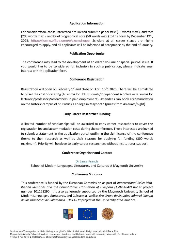 Proposals are thus encouraged, but not limited to, the following topics on the early modern Spanish empire:

Migration & Community
Migration & Naturalisation
Migration & Solidarity
Migration & Diplomacy
Migration & Dissent 	Migration & Memory
Migration & Multiculturalism
Migration & Multilingualism
Migration & Translation
Migration & Book History
Migration & Archives 
Migration & Materiality
Migration & Racialization 
Migration & Religion
Migration & Gender
The conference also specifically aims to cultivate interdisciplinary debates and welcomes work from across fields, such as history, literature, philosophy, etc. Perspectives on understudied relations among multiple migrant communities and/or contact zones are especially desired.

Application Information

For consideration, those interested are invited submit a paper title (15 words max.), abstract (200 words max.), and brief biographical note (50 words max.) to this form by December 19th, 2025: https://forms.office.com/e/yzcmdrraee. Scholars at all career stages are highly encouraged to apply, and all applicants will be informed of acceptance by the end of January.

[not all information will fit here, so please contact laura.francis@mu.ie for a full text document!]
