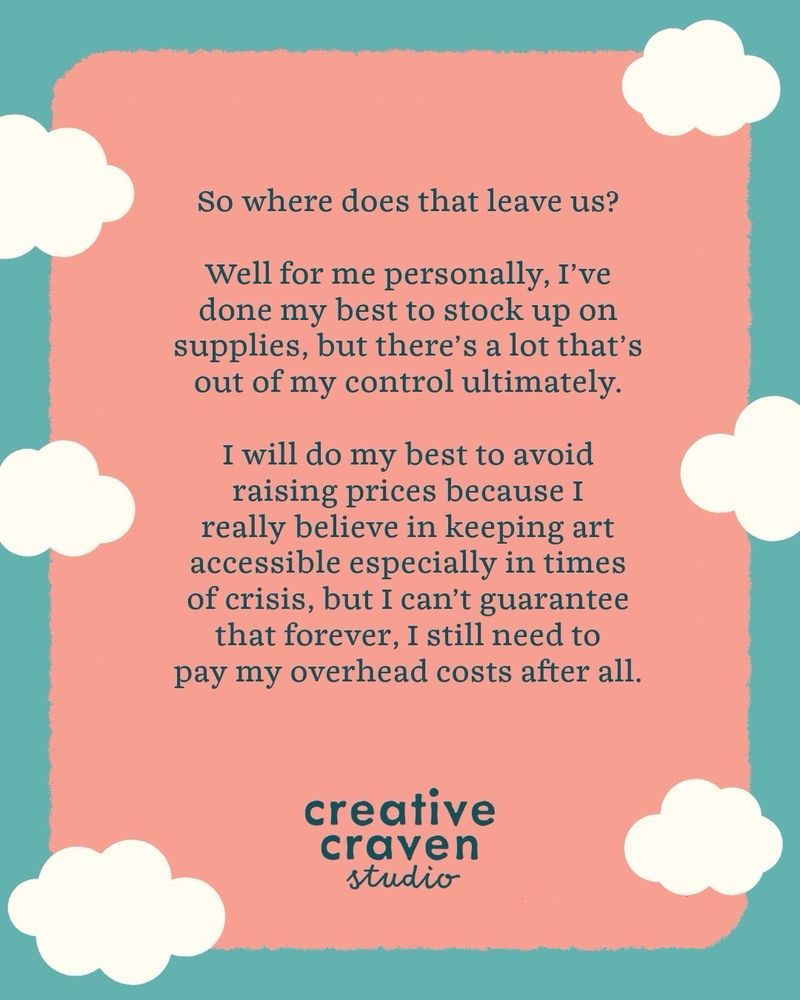So where does that leave us? Well for me personally I’ve done my best to stock up on supplies, but there’s a lot that’s out of my control ultimately. I will do my best to avoid raising prices because I really believe in keeping art accessible especially in times of crisis, but I can’t guarantee that forever I still need to pay my overhead costs after all. 