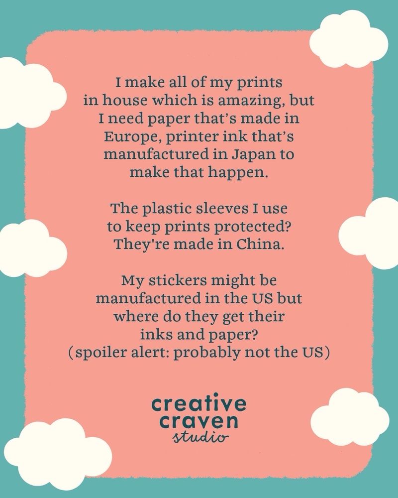 I make my own prints in house which is amazing, but I need paper that’s made in Europe, printer ink that’s manufactured in Japan to make that happen. The plastic sleeves I use to keep prints protected? Made in China. My stickers might be manufactured in the US but where do they get their inks and paper (spoiler alert: probably not the US) 