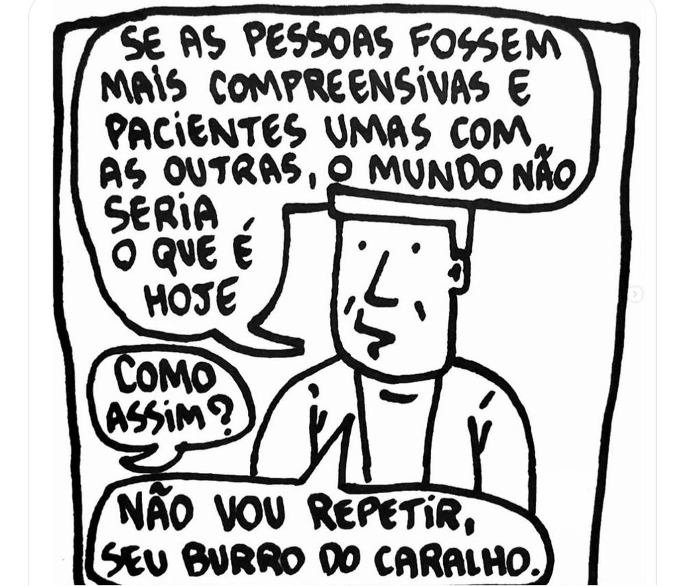 - SE AS PESSOAS FOSSEM MAIS COMPREENSiVAS E PACIENTES UMAS COM AS OUTRAS, O MUNDO NÃO SERIA O QUE É HOJE
- COMO ASSIM?
- NÃO VOU REPETIR, SEU BURRO DO CARALHO.