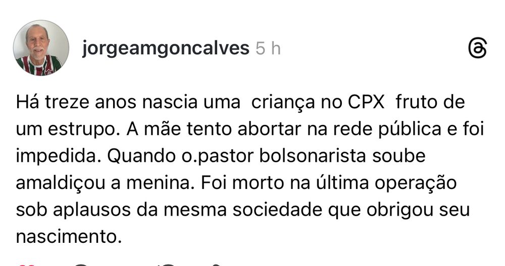 @jorgeamgoncalves

Há treze anos nascia uma  criança no CPX  fruto de um estrupo. A mãe tento abortar na rede pública e foi impedida. Quando o.pastor bolsonarista soube amaldiçou a menina. Foi morto na última operação sob aplausos da mesma sociedade que obrigou seu nascimento.