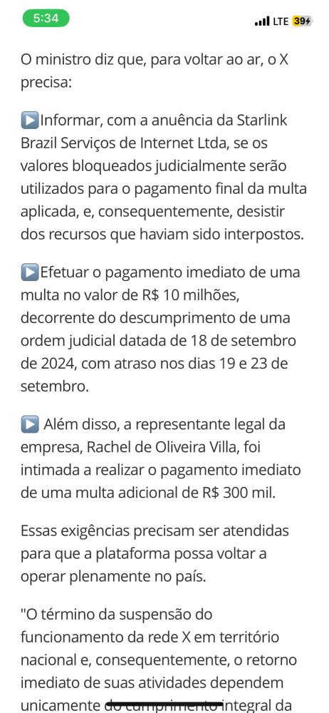 O ministro diz que, para voltar ao ar, o X precisa:
•Informar, com a anuência da Starlink Brazil Serviços de Internet Ltda, se 05 valores bloqueados judicialmente serão utilizados para o pagamento final da multa aplicada, e, consequentemente, desistir dos recursos que haviam sido interpostos.
• Efetuar o pagamento imediato de uma multa no valor de R$ 10 milhões, decorrente do descumprimento de uma ordem judicial datada de 18 de setembro de 2024, com atraso nos dias 19 e 23 de setembro.
• Além disso, a representante legal da empresa, Rachel de Oliveira Villa, foi intimada a realizar o pagamento imediato de uma multa adicional de R$ 300 mil.
Essas exigências precisam ser atendidas para que a plataforma possa voltar a operar plenamente no país.