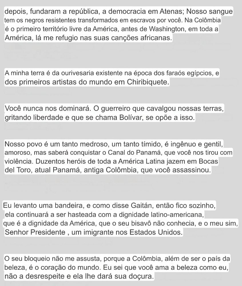 depois, fundaram a república, a democracia em Atenas; Nosso sangue tem os negros resistentes transformados em escravos por você. Na Colômbia é o primeiro território livre da América, antes de Washington, em toda a
América, lá me refugio nas suas canções africanas.
A minha terra é da ourivesaria existente na época dos faraós egípcios, e dos primeiros artistas do mundo em Chiribiquete.
Você nunca nos dominará. O guerreiro que cavalgou nossas terras, gritando liberdade e que se chama Bolívar, se opõe a isso.
Nosso povo é um tanto medroso, um tanto tímido, é ingênuo e gentil, amoroso, mas saberá conquistar o Canal do Panamá, que você nos tirou com violência. Duzentos heróis de toda a América Latina jazem em Bocas del Toro, atual Panamá, antiga Colômbia, que você assassinou.
Eu levanto uma bandeira, e como disse Gaitán, então fico sozinho, ela continuará a ser hasteada com a dignidade latino-americana, que é a dignidade da América, que o seu bisavô não conhecia, e o meu sim, Senhor Presidente, um imigrante nos Estados Unidos.
O seu bloqueio não me assusta, porque a Colômbia, além de ser o país da beleza, é o coração do mundo. Eu sei que você ama a beleza como eu, não a desrespeite e ela lhe dará sua doçura.