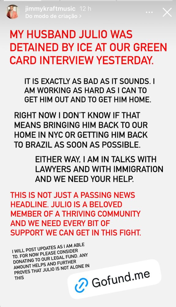 MY HUSBAND JULIO WAS
DETAINED BY ICE AT OUR GREEN CARD INTERVIEW YESTERDAY.
IT IS EXACTLY AS BAD AS IT SOUNDS. I AM WORKING AS HARD AS I CAN TO GET HIM OUT AND TO GET HIM HOME.
RIGHT NOW I DON'T KNOW IF THAT MEANS BRINGING HIM BACK TO OUR HOME IN NYC OR GETTING HIM BACK TO BRAZIL AS SOON AS POSSIBLE.
EITHER WAY, I AM IN TALKS WITH LAWYERS AND WITH IMMIGRATION AND WE NEED YOUR HELP.
THIS IS NOT JUST A PASSING NEWS HEADLINE. JULIO IS A BELOVED
MEMBER OF A THRIVING COMMUNITY AND WE NEED EVERY BIT OF SUPPORT WE CAN GET IN THIS FIGHT.
I WILL POST UPDATES AS I AM ABLE TO. FOR NOW PLEASE CONSIDER DONATING TO OUR LEGAL FUND. ANY AMOUNT HELPS AND FURTHER PROVES THAT JULIO IS NOT ALONE IN THIS
• Gofund.me