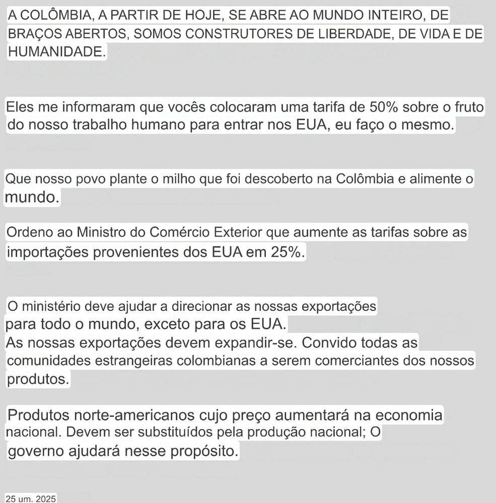 A COLÔMBIA, A PARTIR DE HOJE, SE ABRE AO MUNDO INTEIRO, DE BRAÇOS ABERTOS, SOMOS CONSTRUTORES DE LIBERDADE, DE VIDA E DE HUMANIDADE.
Eles me informaram que vocês colocaram uma tarifa de 50% sobre o fruto do nosso trabalho humano para entrar nos EUA, eu faço o mesmo.
Que nosso povo plante o milho que foi descoberto na Colômbia e alimente o mundo.
Ordeno ao Ministro do Comércio Exterior que aumente as tarifas sobre as importações provenientes dos EUA em 25%.
O ministério deve ajudar a direcionar as nossas exportações para todo o mundo, exceto para os EUA.
As nossas exportações devem expandir-se. Convido todas as comunidades estrangeiras colombianas a serem comerciantes dos nossos produtos.
Produtos norte-americanos cujo preço aumentará na economia nacional. Devem ser substituídos pela produção nacional; O governo ajudará nesse propósito.
25 um. 2025