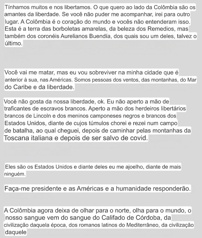 Tínhamos muitos e nos libertamos. O que quero ao lado da Colômbia são os amantes da liberdade. Se você não puder me acompanhar, irei para outro lugar. A Colômbia é o coração do mundo e vocês não entenderam isso.
Esta é a terra das borboletas amarelas, da beleza dos Remedios, mas também dos coronéis Aurelianos Buendia, dos quais sou um deles, talvez o último.
Você vai me matar, mas eu vou sobreviver na minha cidade que é anterior à sua, nas Américas. Somos pessoas dos ventos, das montanhas, do Mar do Caribe e da liberdade.
Você não gosta da nossa liberdade, ok. Eu não aperto a mão de traficantes de escravos brancos. Aperto a mão dos herdeiros libertários brancos de Lincoln e dos meninos camponeses negros e brancos dos Estados Unidos, diante de cujos túmulos chorei e rezei num campo de batalha, ao qual cheguei, depois de caminhar pelas montanhas da Toscana italiana e depois de ser salvo de covid.
Eles são os Estados Unidos e diante deles eu me ajoelho, diante de mais ninguém.
Faça-me presidente e as Américas e a humanidade responderão.
A Colômbia agora deixa de olhar para o norte, olha para o mundo, o nosso sangue vem do sangue do Califado de Córdoba, da civilização daquela época, dos romanos latinos do Mediterrâneo, da civilização daquele