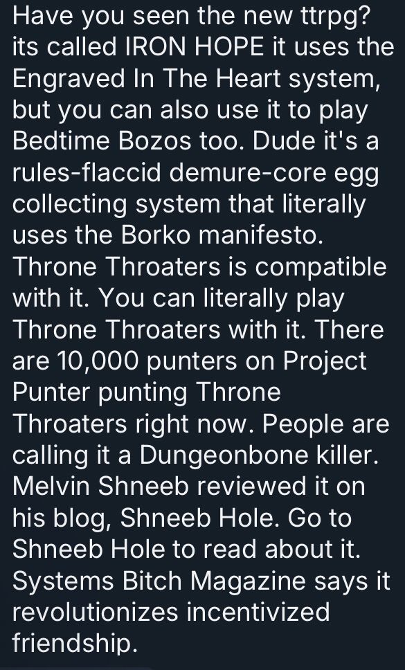 Have you seen the new ttrpg? its called IRON HOPE it uses the Engraved In The Heart system, but you can also use it to play Bedtime Bozos too. Dude it's a rules-flaccid demure-core egg collecting system that literally uses the Borko manifesto. Throne Throaters is compatible with it. You can literally play Throne Throaters with it. There are 10,000 punters on Project Punter punting Throne Throaters right now. People are calling it a Dungeonbone killer. Melvin Shneeb reviewed it on his blog, Shneeb Hole. Go to Shneeb Hole to read about it. Systems Bitch Magazine says it revolutionizes incentivized friendship.