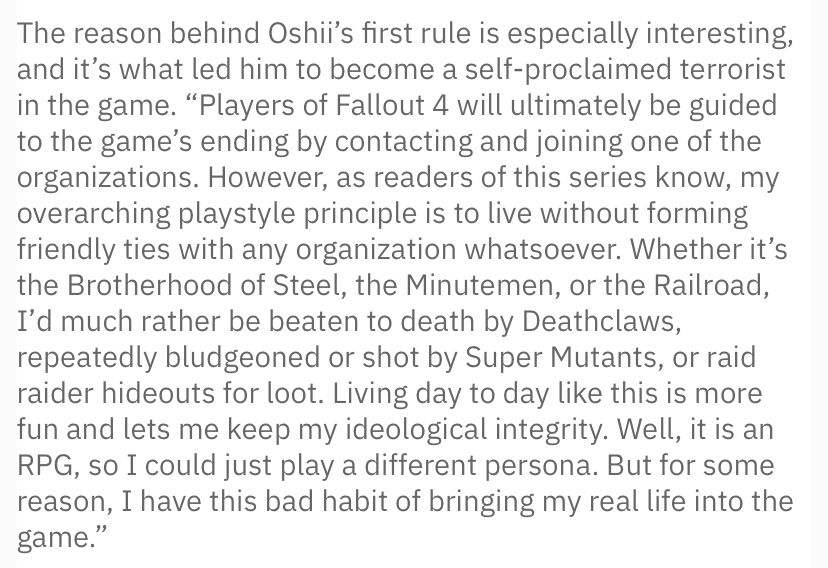 The reason behind Oshii's first rule is especially interesting, and it's what led him to become a self-proclaimed terrorist in the game. "Players of Fallout 4 will ultimately be guided to the game's ending by contacting and joining one of the organizations. However, as readers of this series know, my overarching playstyle principle is to live without forming friendly ties with any organization whatsoever. Whether it's the Brotherhood of Steel, the Minutemen, or the Railroad, I'd much rather be beaten to death by Deathclaws, repeatedly bludgeoned or shot by Super Mutants, or raid raider hideouts for loot. Living day to day like this is more fun and lets me keep my ideological integrity. Well, it is an RPG, so I could just play a different persona. But for some reason, I have this bad habit of bringing my real life into the game."