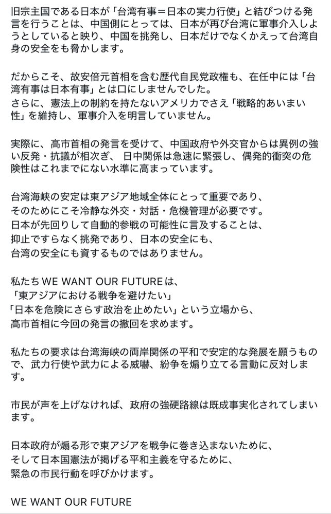 日宗主国である日本が「台湾有事＝日本の実力行使」と結びつける発言を行うことは、中国側にとっては、日本が再び台湾に軍事介入しようとしていると映り、中国を挑発し、日本だけでなくかえって台湾自身の安全をも脅かします。
だからこそ、故安倍元首相を含む歴代自民党政権も、在任中には「台湾有事は日本有事」とは口にしませんでした。
さらに、憲法上の制約を持たないアメリカでさえ「戦略的あいまい性」を維持し、軍事介入を明言していません。
実際に、高市首相の発言を受けて、中国政府や外交官からは異例の強い反発・抗議が相次ぎ、日中関係は急速に緊張し、偶発的衝突の危険性はこれまでにない水準に高まっています。
台湾海峡の安定は東アジア地域全体にとって重要であり、そのためにこそ冷静な外交・対話・危機管理が必要です。
日本が先回りして自動的参戦の可能性に言及することは、抑止ですらなく挑発であり、日本の安全にも、台湾の安全にも資するものではありません。
私たちWE WANT OUR FUTUREは、「東アジアにおける戦争を避けたい」
「日本を危険にさらす政治を止めたい」という立場から、高市首相に今回の発言の撤回を求めます。
私たちの要求は台湾海峡の両岸関係の平和で安定的な発展を願うもので、武力行使や武力による威嚇、紛争を帰り立てる言動に反対しま
市民が声を上げなければ、政府の強硬路線は既成事実化されてしまいます。
日本政府が煽る形で東アジアを戦争に巻き込まないために、そして日本国憲法が掲げる平和主義を守るために、緊急の市民行動を呼びかけます。
WE WANT OUR FUTURE