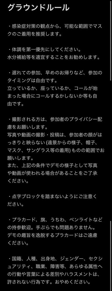 グラウンドルール
・感染症対策の観点から、可能な範囲でマスクのご着用を推奨します。
・体調を第一優先にしてください。
水分補給等を適宜することをお勧めします。
・遅れての参加、早めのお帰りなど、参加のタイミングは自由です。
立っているか、座っているか、コールが始まった場合にコールするかしないか等も自由です。
・撮影される方は、参加者のプライバシー配慮をお願いします。
写真や動画の撮影・投稿は、参加者の顔がはっきりと映らない（遠景からの様子、帽子、マスク、サングラス等の着用）ものの範囲でお願いします。
また、上記の条件でデモの様子として写真や動画が使われる場合があることをご了承ください。
・点字ブロックを踏まないようにご注意ください。
・プラカード、旗、うちわ、ペンライトなどの持参歓迎。手ぶらでも問題ありません。
デモの趣旨を逸脱するプラカードはご遠慮ください。
・国籍、人種、出身地、ジェンダー、セクシュアリティ、職業、障害等、あらゆる属性への行動や言業による差別やハラスメントは、許されない行為です。おやめください。