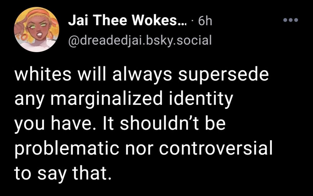 Skeet by @dreadedjai.bsky.social

whites will always supersede any marginalized identity you have. It shouldn't be problematic nor controversial to say that.