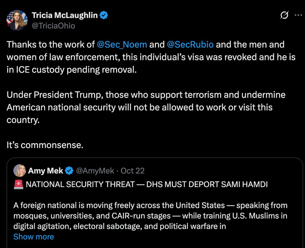 Screenshot from X:

Tricia McLaughlin
@TriciaOhio
Thanks to the work of 
@Sec_Noem
 and 
@SecRubio
 and the men and women of law enforcement, this individual’s visa was revoked and he is in ICE custody pending removal. 

Under President Trump, those who support terrorism and undermine American national security will not be allowed to work or visit this country. 

It’s commonsense.


Amy Mek
@AmyMek
·
Oct 22
🚨 NATIONAL SECURITY THREAT — DHS MUST DEPORT SAMI HAMDI

A foreign national is moving freely across the United States — speaking from mosques, universities, and CAIR-run stages — while training U.S. Muslims in digital agitation, electoral sabotage, and political warfare in
Show more