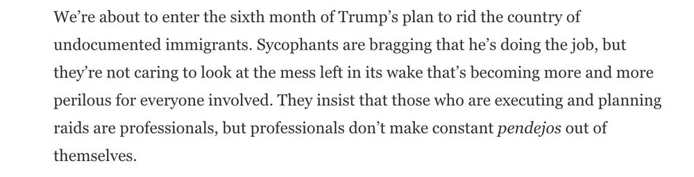 We’re about to enter the sixth month of Trump’s plan to rid the country of undocumented immigrants. Sycophants are bragging that he’s doing the job, but they’re not caring to look at the mess left in its wake that’s becoming more and more perilous for everyone involved. They insist that those who are executing and planning raids are professionals, but professionals don’t make constant pendejos out of themselves.