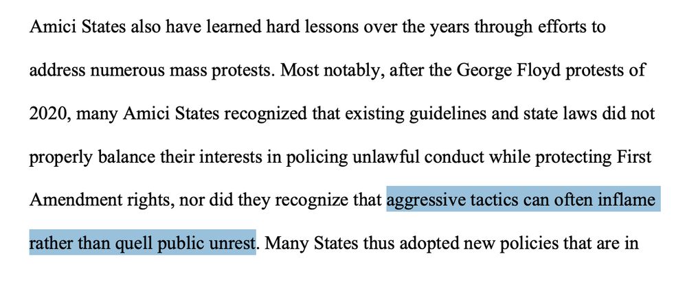 Amici States also have learned hard lessons over the years through efforts to
address numerous mass protests. Most notably, after the George Floyd protests of
2020, many Amici States recognized that existing guidelines and state laws did not
properly balance their interests in policing unlawful conduct while protecting First
Amendment rights, nor did they recognize that aggressive tactics can often inflame
rather than quell public unrest.
