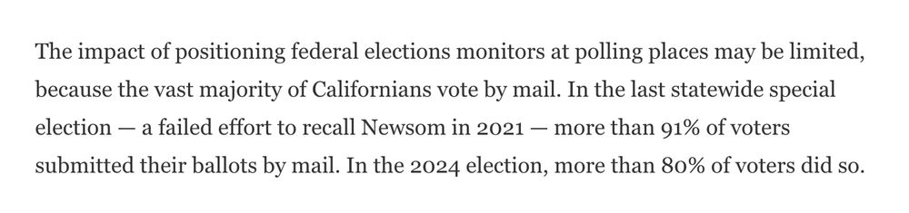 The impact of positioning federal elections monitors at polling places may be limited, because the vast majority of Californians vote by mail. In the last statewide special election — a failed effort to recall Newsom in 2021 — more than 91% of voters submitted their ballots by mail. In the 2024 election, more than 80% of voters did so.
