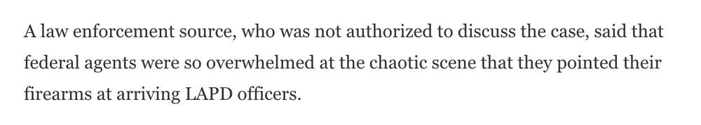 A law enforcement source, who was not authorized to discuss the case, said that federal agents were so overwhelmed at the chaotic scene that they pointed their firearms at arriving LAPD officers.