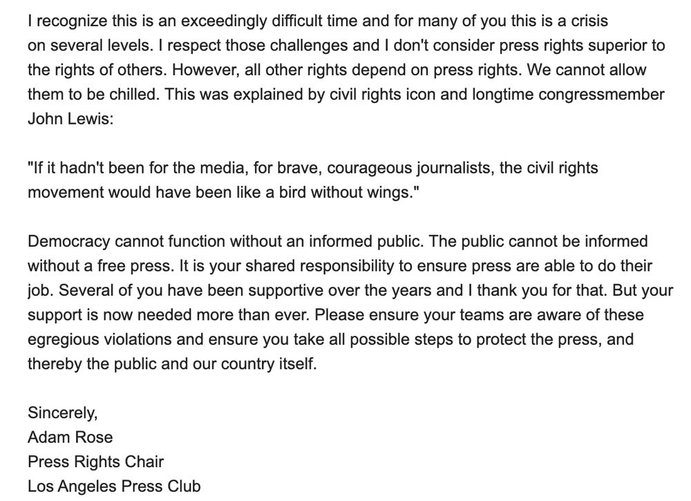 I recognize this is an exceedingly difficult time and for many of you this is a crisis on several levels. I respect those challenges and I don't consider press rights superior to the rights of others. However, all other rights depend on press rights. We cannot allow them to be chilled. This was explained by civil rights icon and longtime congressmember John Lewis:

"If it hadn't been for the media, for brave, courageous journalists, the civil rights movement would have been like a bird without wings."

Democracy cannot function without an informed public. The public cannot be informed without a free press. It is your shared responsibility to ensure press are able to do their job. Several of you have been supportive over the years and I thank you for that. But your support is now needed more than ever. Please ensure your teams are aware of these egregious violations and ensure you take all possible steps to protect the press, and thereby the public and our country itself.

Sincerely,
Adam Rose
Press Rights Chair
Los Angeles Press Club