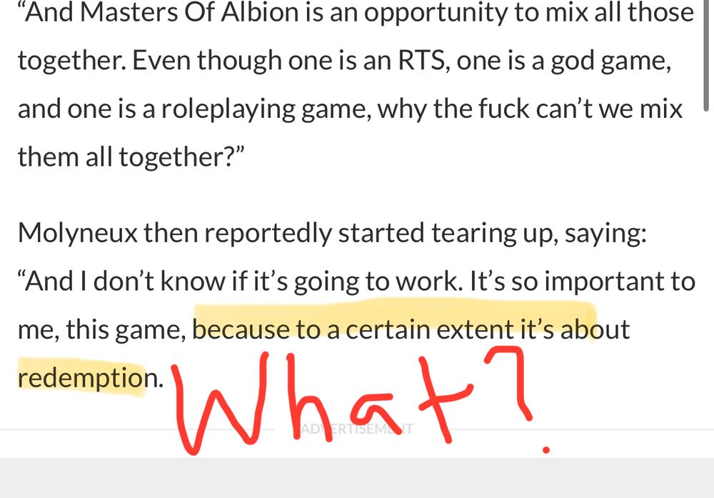 Snippet from an article. Text reads: “And Masters Of Albion is an opportunity to mix all those together. Even though one is an RTS, one is a god game, and one is a roleplaying game, why the fuck can’t we mix them all together?”

Molyneux then reportedly started tearing up, saying: “And I don’t know if it’s going to work. It’s so important to me, this game, because to a certain extent it’s about redemption.”

In red is hand written “What” at the bottom with the last sentence highlighted.