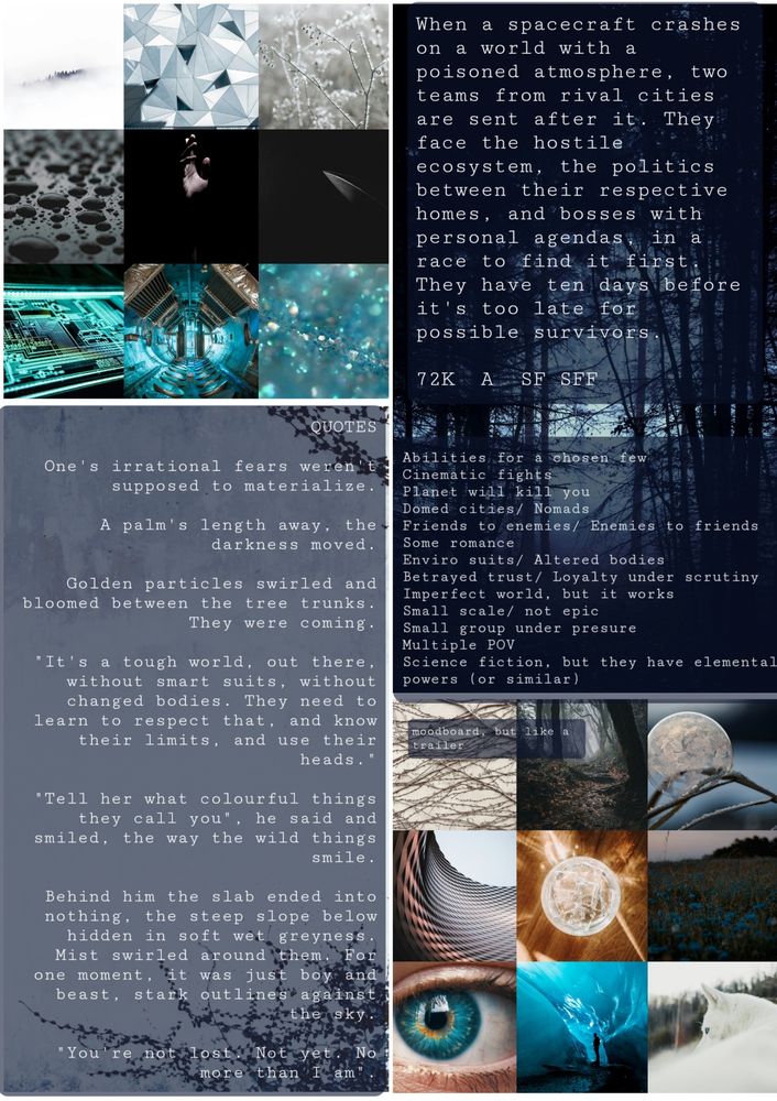 A collage of images in blue, white, black, and grey, with text superimposed on them:
"When a spacecraft crashes on a world with a posioned atmosphere, two teams from rival cities are sent after it. They face the hostile ecosystem, thenpolitics between their respective cities, and bosses with perwonal agendas, in a race to find it first. They have ten days before it's toonlate for possible survivors."
"Abilities for a chosen few"
"Cinematic fights"
"Planet will kill you"
"Domed cities/nomads"
"Friends to enemies"
"Enviro suits/ altered bodies"
"Betrayed trust/ loyalty under scrutiny"
"Multiple POV"
" QUOTES
One's irrational fears weren't supposed to materialeze.
A palm's length away, the darkness moved.
Golden particles swirled and bloomed between the tree trunks. They were coming.
It's a tough world, out there, without smart suits, without changed bodies. They need to learn to respect that, and know their limits, and use their heads.
Tell her what colourful things they call you, he said, and smiled, the way the wild things smile.
You're not lost. Not yet. No more than I am."
 