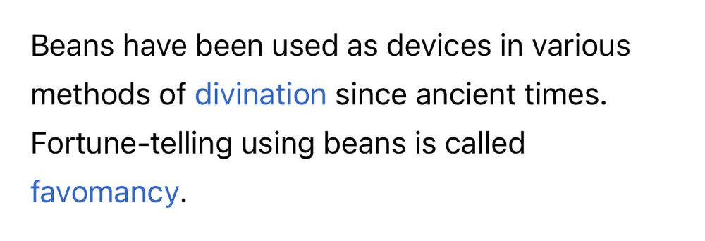 Excerpt from Wikipedia: “Beans have been used as devices in various methods of divination since ancient times. Fortune-telling using beans is called favomancy.”