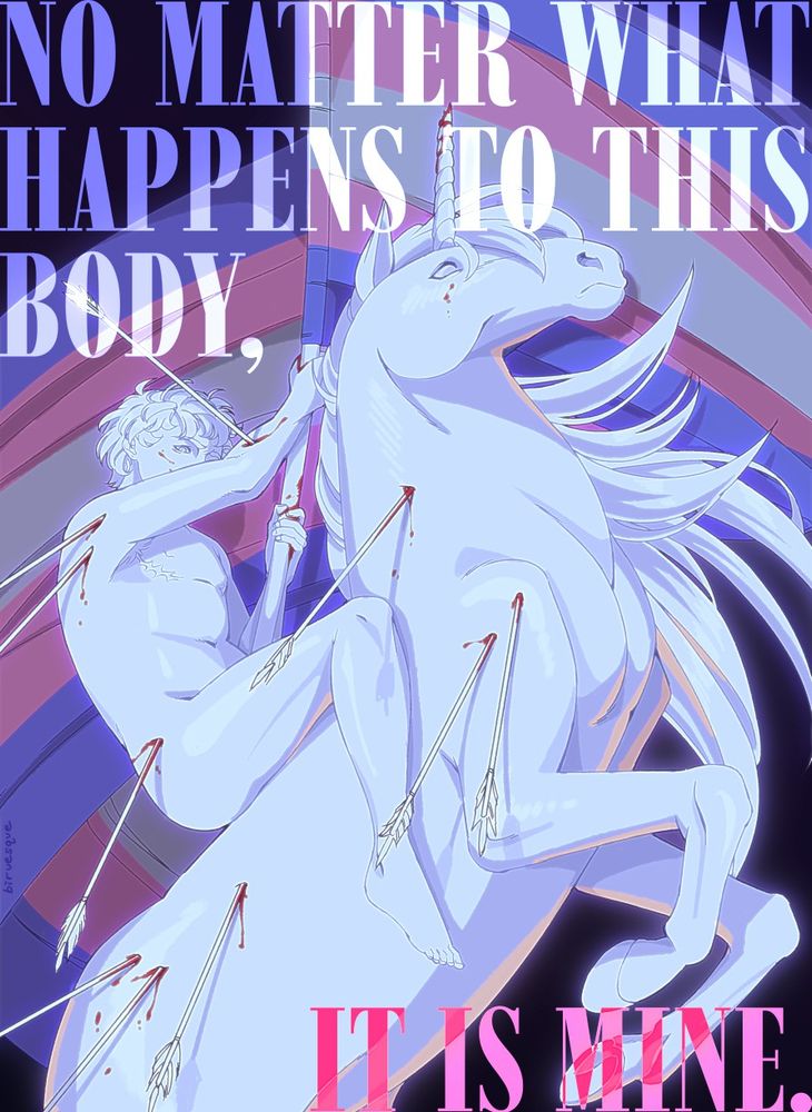 Digital painting of a nude person on a white unicorn. The person has visible FtM top surgery scars. Both the person and the unicorn have arrows sticking out of them. The person is waving a transgender pride flag.

Text on the image says, "NO MATTER WHAT HAPPENS TO THIS BODY, IT IS MINE." colored in blue and pink.