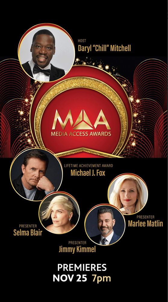 A logo of the Media Access Awards against a black background and surrounded by images of various presenters and honorees; including host, Daryl "Chill Mitchell", actors Marlee Matlin, Michael J. Fox and Selma Blair, as well as late night host, Jimmy Kimmel. At the bottom of the image it states the show Premieres November 25 at 7 pm. 