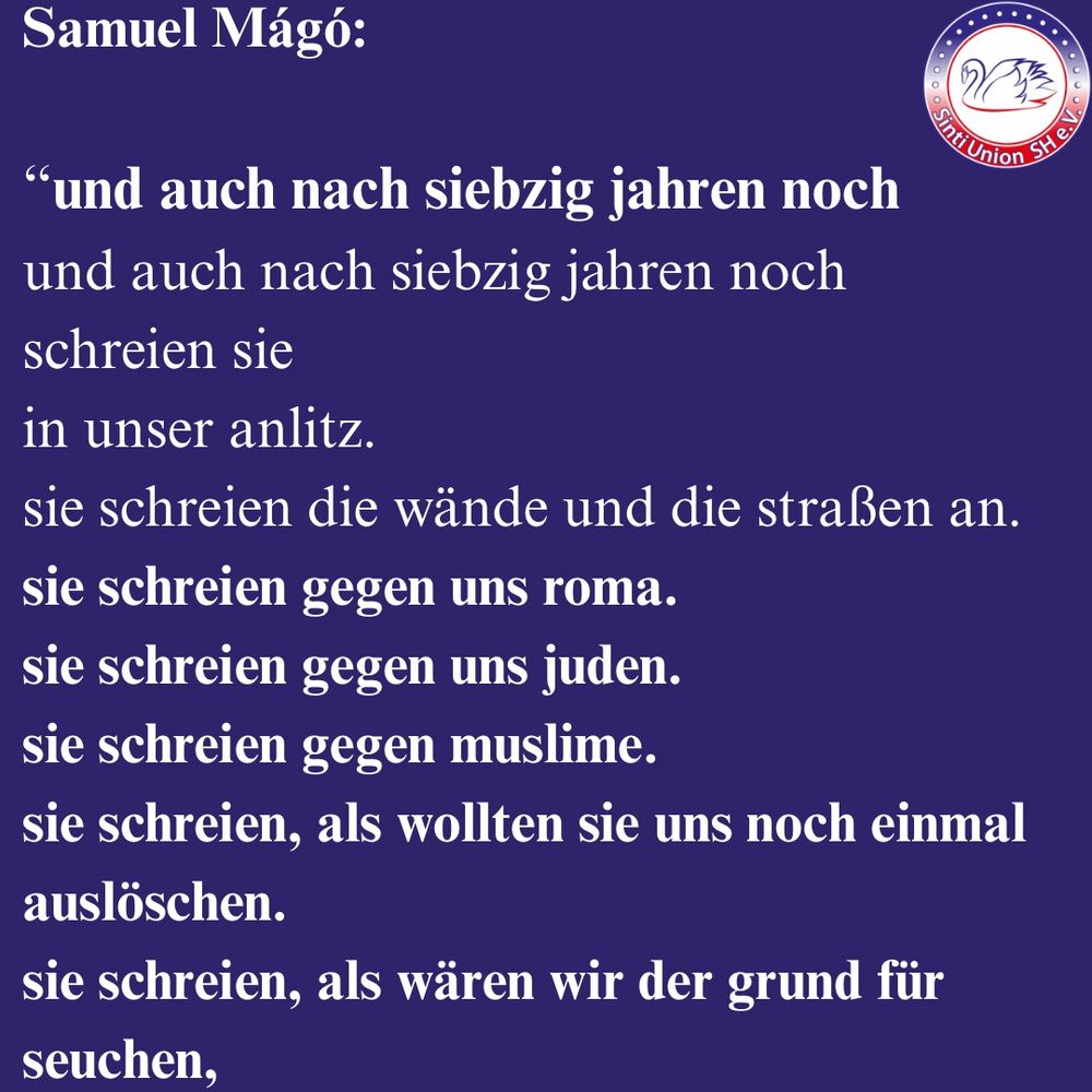 Samuel Mágó:
„und auch nach siebzig jahren noch

und auch nach siebzig jahren noch
schreien sie
in unser anlitz.

sie schreien die wände und die straßen an.
sie schreien gegen uns roma.
sie schreien gegen uns juden.
sie schreien gegen muslime.
sie schreien, als wollten sie uns noch einmal auslöschen.
sie schreien, als wären wir der grund für seuchen, 
