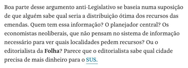 "Boa parte desse argumento anti-Legislativo se baseia numa suposição de que alguém sabe qual seria a distribuição ótima dos recursos das emendas. Quem tem essa informação? O planejador central? Os economistas neoliberais, que não pensam no sistema de informação necessário para ver quais localidades pedem recursos? Ou o editorialista da Folha? Parece que o editorialista sabe qual cidade precisa de mais dinheiro para o SUS."