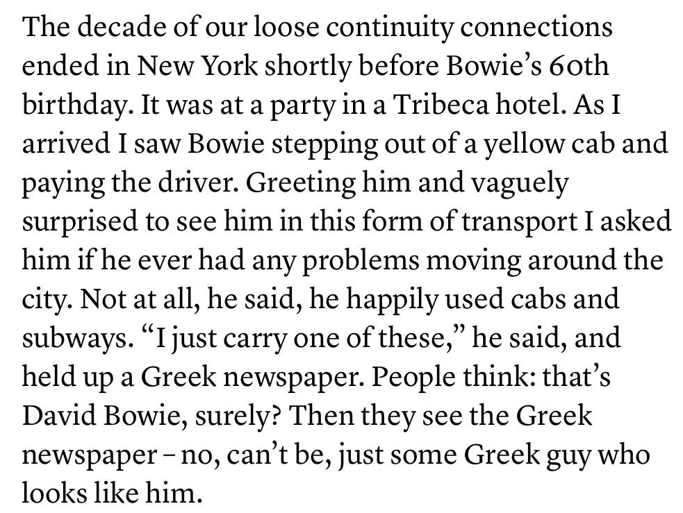 The decade of our loose continuity connections ended in New York shortly before Bowie’s 60th birthday. It was at a party in a Tribeca hotel. As I arrived I saw Bowie stepping out of a yellow cab and paying the driver. Greeting him and vaguely surprised to see him in this form of transport I asked him if he ever had any problems moving around the city. Not at all, he said, he happily used cabs and subways. “I just carry one of these,” he said, and held up a Greek newspaper. People think: that’s David Bowie, surely? Then they see the Greek newspaper – no, can’t be, just some Greek guy who looks like him.