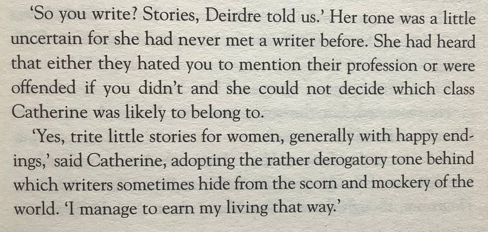‘So you write? Stories, Deirdre told us.’ Her tone was a little uncertain for she had never met a writer before. She had heard that either they hated you to mention their profession or were offended if you didn’t and she could not decide which class Catherine was likely to belong to.

‘Yes, trite little stories for women, generally with happy endings, said Catherine, adopting the rather derogatory tone behind which writers sometimes hide from the scorn and mockery of the world. ‘I manage to earn my living that way.’