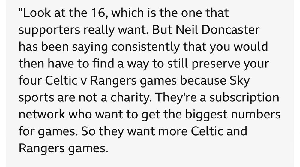 "Look at the 16, which is the one that supporters really want. But Neil Doncaster has been saying consistently that you would then have to find a way to still preserve your four Celtic v Rangers games because Sky sports are not a charity. They're a subscription network who want to get the biggest numbers for games. So they want more Celtic and Rangers games.