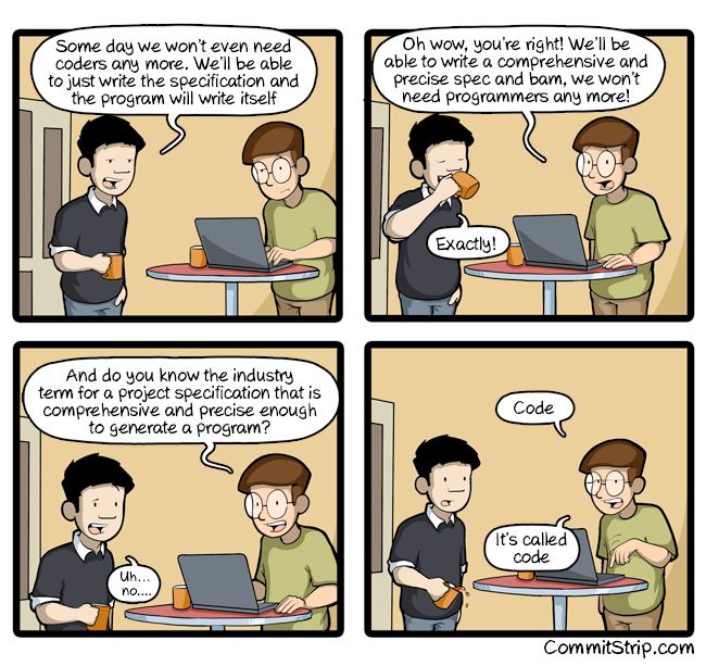 Comic strip:

Coworker A (drinking coffee): "Some day we won't even need coders any more.  We'll be able to just write the specification and the program will write itself"

Coworker B (coding at a laptop): Oh wow, you're right!  We'll be able to write a comprehensive and precise spec and bam, we won't need programmers any more!

And do you know the industry term for a project specification that is comprehensive and precise enough to generate a program?

Coworker A: Uh… no…

Coworker B: Code.  It's called code