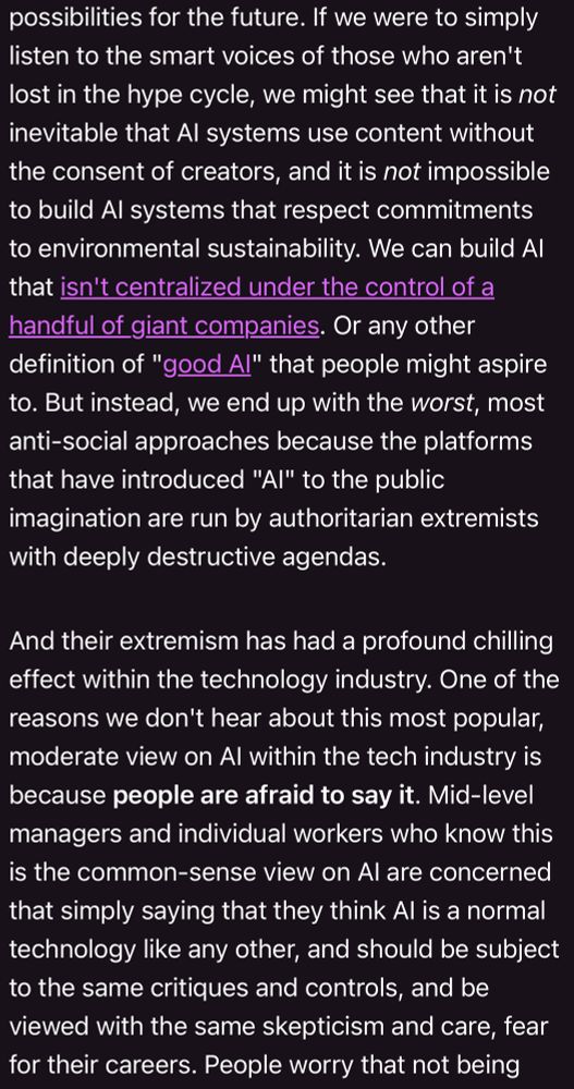 If we were to simply listen to the smart voices of those who aren't lost in the hype cycle, we might see that it is not inevitable that Al systems use content without the consent of creators, and it is not impossible to build Al systems that respect commitments to environmental sustainability. We can build Al that isn't centralized under the control of a handful of giant companies. Or any other definition of "good Al" that people might aspire to. But instead, we end up with the worst, most anti-social approaches because the platforms that have introduced "Al" to the public imagination are run by authoritarian extremists with deeply destructive agendas.
And their extremism has had a profound chilling effect within the technology industry. One of the reasons we don't hear about this most popular, moderate view on Al within the tech industry is because people are afraid to say it. Mid-level managers and individual workers who know this is the common-sense view on Al are concerned that simply saying that they think Al is a normal technology like any other, and should be subject to the same critiques and controls, and be viewed with the same skepticism and care, fear for their careers.