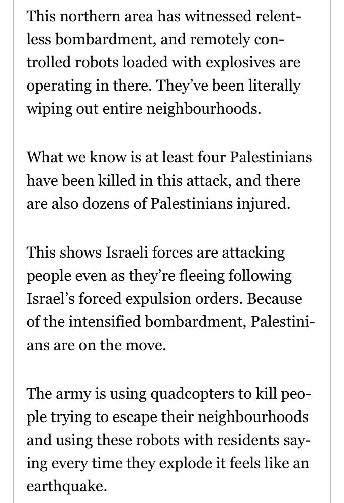This northern area has witnessed relentless bombardment, and remotely controlled robots loaded with explosives are operating in there. They ve been literally wiping out entire neighbourhoods.
What we know is at least four Palestinians have been killed in this attack, and there are also dozens of Palestinians injured.
This shows Israeli forces are attacking people even as they're fleeing following Israel's forced expulsion orders. Because of the intensified bombardment, Palestinians are on the move.
The army is using quadcopters to kill people trying to escape their neighbourhoods and using these robots with residents saying every time they explode it feels like an earthquake.