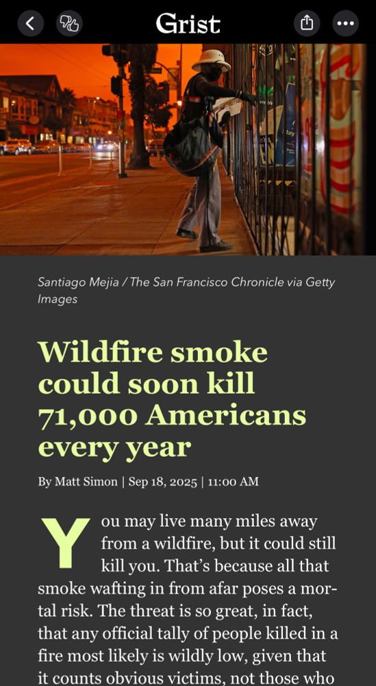 Grist
Santiago Mejia / The San Francisco Chronicle via Getty
Images
Wildfire smoke could soon kill
71,000 Americans every year
By Matt Simon | Sep 18, 2025 | 11:00 AM
ou may live many miles away from a wildfire, but it could still kill you. That's because all that smoke wafting in from afar poses a mortal risk. The threat is so great, in fact, that any official tally of people killed in a fire most likely is wildly low, given that it counts obvious victims, not those who