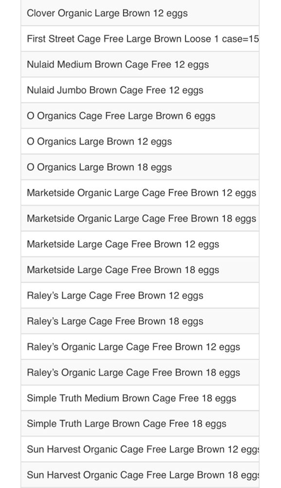 Clover Organic Large Brown 12 eggs
First Street Cage Free Large Brown Loose 1 case=15
Nulaid Medium Brown Cage Free 12 eggs
Nulaid Jumbo Brown Cage Free 12 eggs
O Organics Cage Free Large Brown 6 eggs
O Organics Large Brown 12 eggs
O Organics Large Brown 18 eggs
Marketside Organic Large Cage Free Brown 12 eggs
Marketside Organic Large Cage Free Brown 18 eggs
Marketside Large Cage Free Brown 12 eggs
Marketside Large Cage Free Brown 18 eggs
Raley's Large Cage Free Brown 12 eggs
Raley's Large Cage Free Brown 18 eggs
Raley's Organic Large Cage Free Brown 12 eggs
Raley's Organic Large Cage Free Brown 18 eggs
Simple Truth Medium Brown Cage Free 18 eggs
Simple Truth Large Brown Cage Free 18 eggs
Sun Harvest Organic Cage Free Large Brown 12 egg:
Sun Harvest Organic Cage Free Large Brown 18 egg: