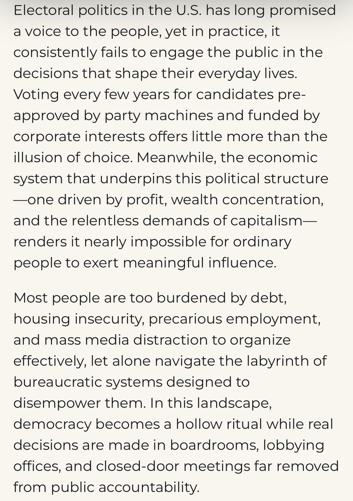 Electoral politics in the U.S. has long promised a voice to the people, yet in practice, it consistently fails to engage the public in the decisions that shape their everyday lives.
Voting every few years for candidates pre-approved by party machines and funded by corporate interests offers little more than the illusion of choice. Meanwhile, the economic system that underpins this political structure
-one driven by profit, wealth concentration, and the relentless demands of capitalism— renders it nearly impossible for ordinary people to exert meaningful influence.
Most people are too burdened by debt, housing insecurity, precarious employment, and mass media distraction to organize effectively, let alone navigate the labyrinth of bureaucratic systems designed to disempower them. In this landscape, democracy becomes a hollow ritual while real decisions are made in boardrooms, lobbying offices, and closed-door meetings far removed from public accountability.
