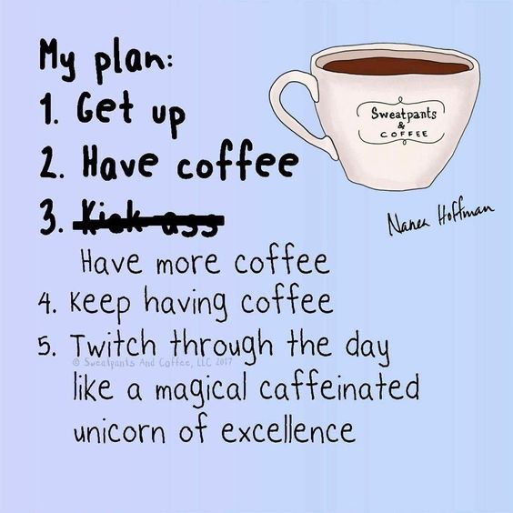 My plan:
1) Get up
2) Have Coffee
3) Kick Ass. Nevermind. Have more coffee.
4) Keep having coffee.
5) Twitch through the day like a magical caffeinated unicorn of excellence