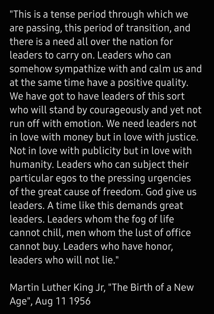 Image of white text on black background. The text reads:
"This is a tense period through which we are passing, this period of transition, and there is a need all over the nation for leaders to carry on. Leaders who can somehow sympathize with and calm us and at the same time have a positive quality. We have got to have leaders of this sort who will stand by courageously and yet not run off with emotion. We need leaders not in love with money but in love with justice. Not in love with publicity but in love with humanity. Leaders who can subject their particular egos to the pressing urgencies of the great cause of freedom. God give us leaders. A time like this demands great leaders. Leaders whom the fog of life cannot chill, men whom the lust of office cannot buy. Leaders who have honor, leaders who will not lie."

Martin Luther King Jr, "The Birth of a New Age", Aug 11 1956