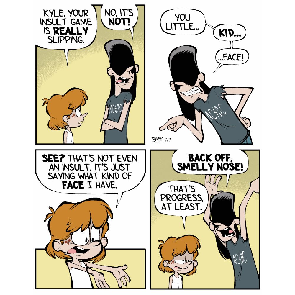 Kevin: Kyle, your insult game is really slipping. 
Kyle: No it’s not!
Kyle: You little… kid… face!
Kevin: See? That’s not even an insult. It’s just saying what kind of FACE II have!
Kyle: Back off, smelly nose!
Kevin: That’s progress at least.