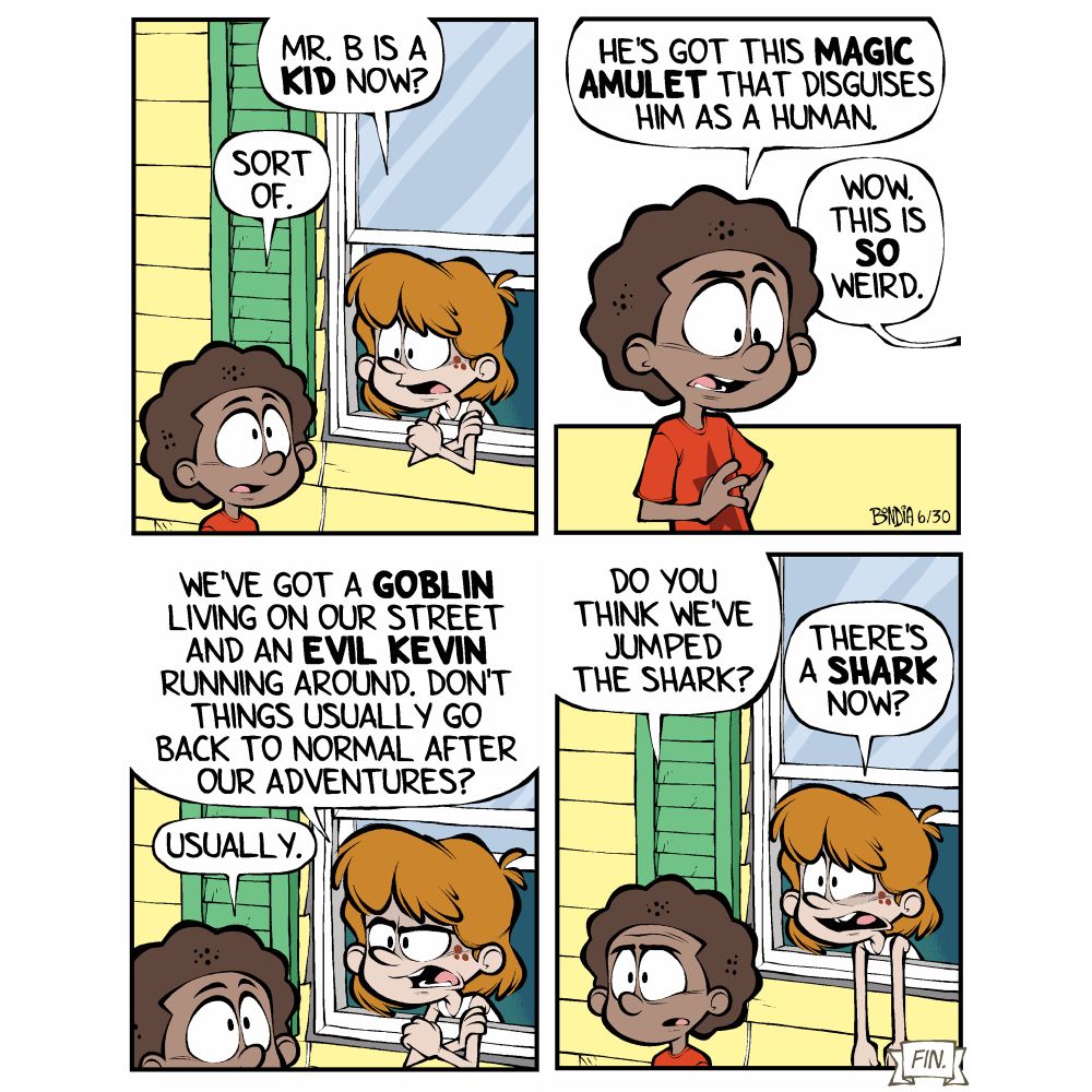(Kevin, now grounded, talking to Miles through his bedroom window) 
Kevin: Mr. B is a KID now? 
Miles: Sort of. 

Miles: He’s got this magic amulet that disguises him as human.
Kevin: Wow. This is so weird. 

Kevin: We’ve got a goblin living on our street and an evil ME running around. Don’t things usually go back to normal after our adventures? 
Miles: Usually. 

Miles: Do you think we’ve jumped the shark?
Kevin: There’s a SHARK now?