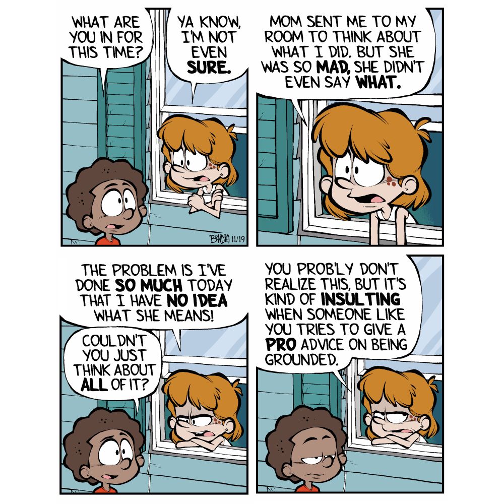 (Kevin, grounded, talking to Miles from his bedroom window)
Miles : What are you in for this time? 
Kevin: Ya know, I’m not even sure. 

Kevin: Mom sent me to my room to think about what I did. But she was so mad, she didn’t even say what. 

Kevin: The problem is I’ve done so much today that I have no idea what she means!
Miles: Couldn’t you just think about all of it?

Kevin: (annoyed) You probably don’t realize this, but it’s kind of insulting when someone like you tries to give a pro like me advice on being grounded. 