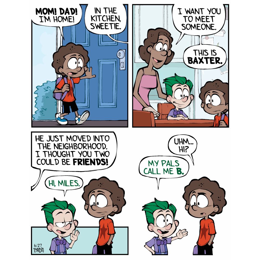 (Miles walking into his front door)
Miles: Mom! Dad! I’m home!
Donna: (From off panel) In the kitchen sweetie.

(As Miles enters the kitchen we see Donna and small boy with green hair sitting at the kitchen table)
Donna: I want you to meet someone. This is Baxter.

(Baxter waves at Miles with a sly look on his face. Miles look slightly stunned)
Donna: He just moved into the neighborhood. I thought you two could be friends!
Baxter: Hi, Miles.

Miles: uhm… hi?
Baxter: (holding out his hand) My friends call me B.