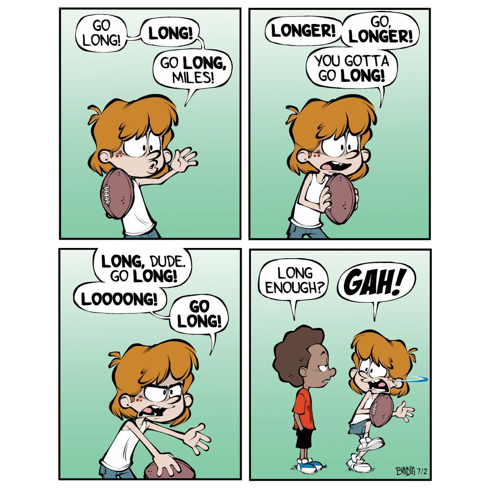 (Kevin about to toss a football) 
Kevin: Go long…! Long…! Go long, Miles!

Kevin: (continuing to shout at Miles) Longer! Go longer! You gotta go longer! 

Kevin: (getting impatient) LONG, dude! Go long! LOOOOONG! GO LONG!

(Miles appears behind Kevin having apparently traveled around the world) 
Miles: long enough? 